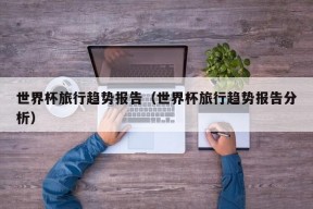 世界杯旅行趋势报告（世界杯旅行趋势报告分析）