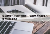 篮球世界杯什么时候开打（篮球世界杯是第几次在中国举办）