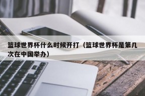 篮球世界杯什么时候开打（篮球世界杯是第几次在中国举办）