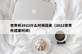 世界杯2022什么时候结束（2022世界杯结束时间）