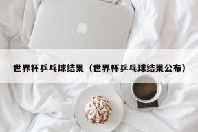 世界杯乒乓球结果（世界杯乒乓球结果公布）